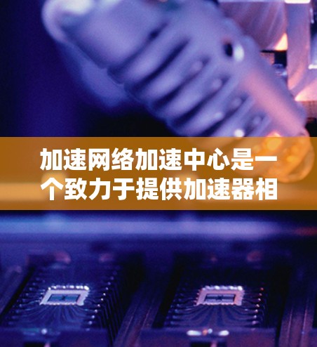 加速网络加速中心是一个致力于提供加速器相关服务的网络平台,旨在优化加速器的性能和兼容性。以下是对该服务的详细分析