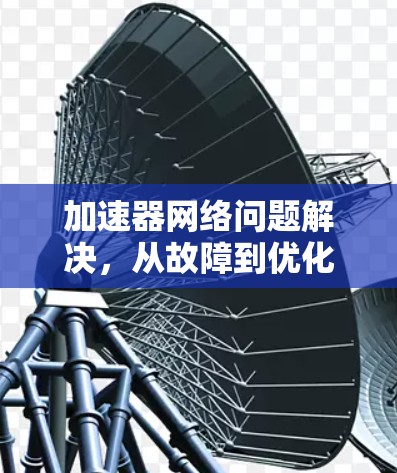 加速器网络问题解决,从故障到优化的全周期解决方案