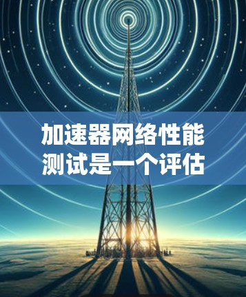 加速器网络性能测试是一个评估无线网络设备在高速数据传输环境下的性能的重要步骤。以下是对该主题的分步指南,帮助您系统地进行测试