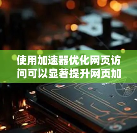 使用加速器优化网页访问可以显著提升网页加载效率,节省服务器资源并减少网络带宽。以下是系统化的步骤指南