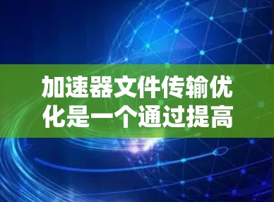 加速器文件传输优化是一个通过提高文件上传速度和减少响应时间来提升用户体验的工具，广泛应用于视频编辑、云存储和文件上传等场景。以下是对加速器文件传输优化的详细分步指南