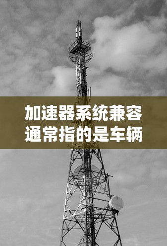 加速器系统兼容通常指的是车辆在特定加速器系统（如自动加速器系统）下的性能是否稳定、一致或符合预期。以下是关于加速器系统兼容性的常见问题和解决方法