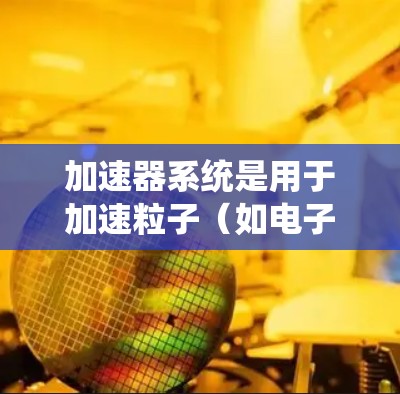 加速器系统是用于加速粒子（如电子、质子）的设备，其核心原理涉及电场和磁场的设置和控制。以下是关于加速器系统的详细分析和总结