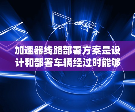 加速器线路部署方案是设计和部署车辆经过时能够快速通过的系统工程，通常包括以下步骤和内容