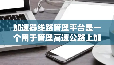 加速器线路管理平台是一个用于管理高速公路上加速器设备的系统，旨在优化车辆运行和设备维护。以下是该平台的详细信息