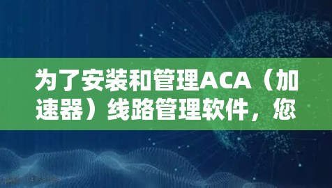 为了安装和管理ACA（加速器）线路管理软件，您可以按照以下步骤进行