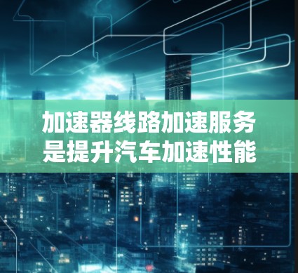 加速器线路加速服务是提升汽车加速性能的重要技术领域，涉及多个方面，以下是对该服务的详细分析和总结