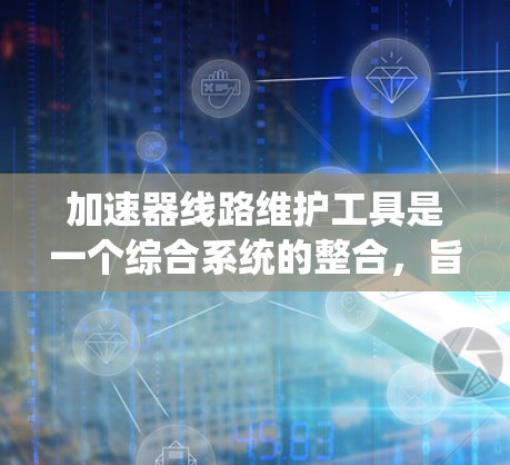 加速器线路维护工具是一个综合系统的整合，旨在优化加速器的性能，提高燃油经济性和安全性。以下是该系统的详细信息