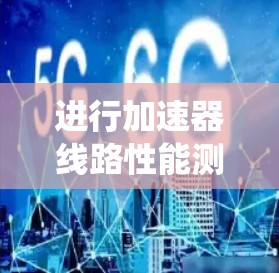 进行加速器线路性能测试是一个系统化的过程，涉及多个阶段和步骤，以下是一个有条理的总结，帮助您理解和执行该过程