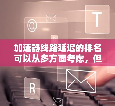 加速器线路延迟的排名可以从多方面考虑，但主要受到以下几个因素的影响