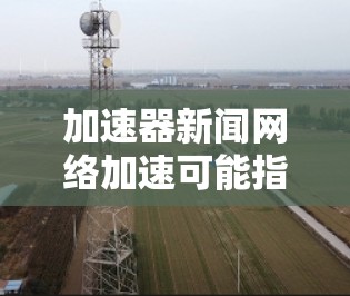 加速器新闻网络加速可能指的是在加速网络搜索或下载新闻时使用的技术或工具，以加快下载速度或提高搜索效率。以下是一些可能相关的信息和建议