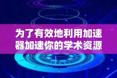 为了有效地利用加速器加速你的学术资源，以下是一步步的解决方案