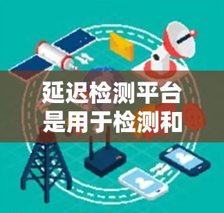 延迟检测平台是用于检测和处理加速器延迟的工具，帮助用户优化手机性能并减少延迟。以下是对延迟检测平台的详细总结和分析