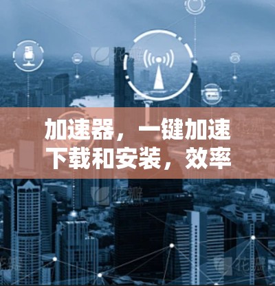 加速器，一键加速下载和安装，效率与成就感的双倍飞跃