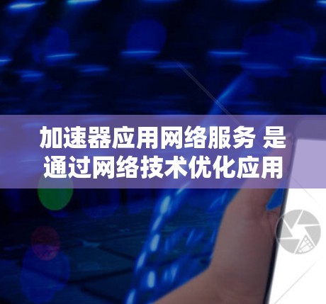 加速器应用网络服务 是通过网络技术优化应用性能的重要工具，涵盖了多种技术如缓存管理、分发加载、网络缓存等。以下是对该概念的详细阐述